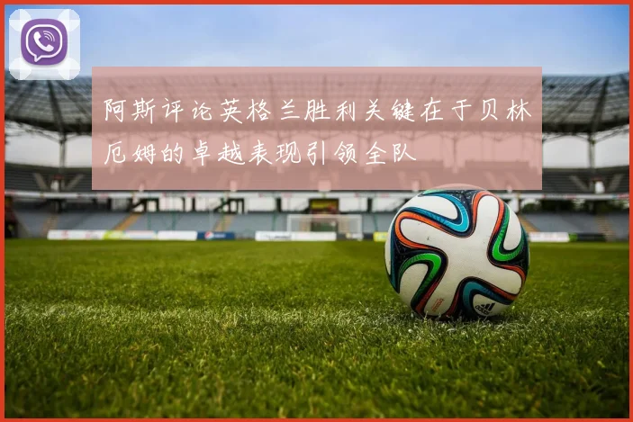 阿斯评论英格兰胜利关键在于贝林厄姆的卓越表现引领全队