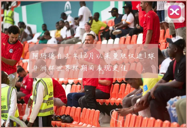 阿玛德自去年12月以来曼联仅进1球非洲杯世界杯期间表现更佳