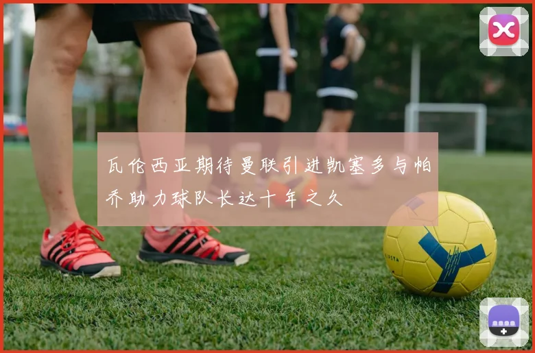 瓦伦西亚期待曼联引进凯塞多与帕乔助力球队长达十年之久