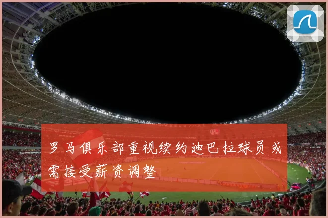 罗马俱乐部重视续约迪巴拉球员或需接受薪资调整