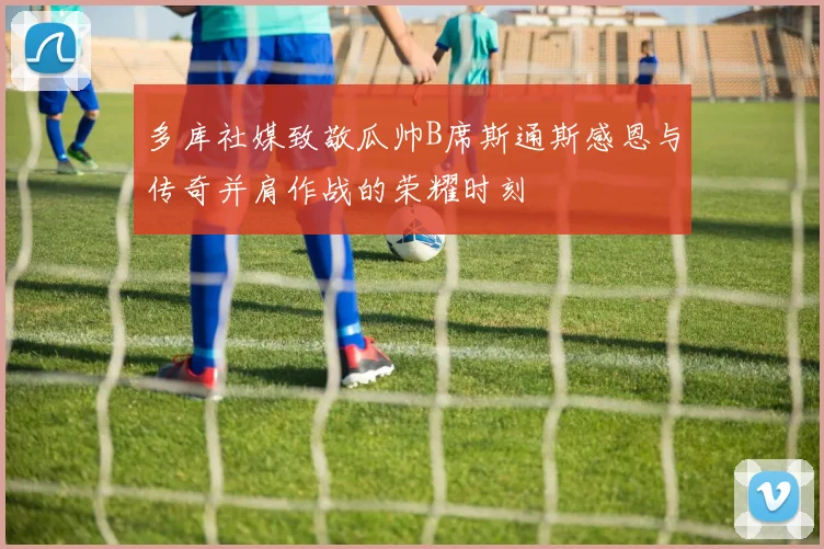 多库社媒致敬瓜帅B席斯通斯感恩与传奇并肩作战的荣耀时刻