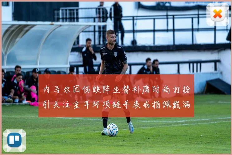 内马尔因伤缺阵坐替补席时尚打扮引关注金耳环项链手表戒指佩戴满身