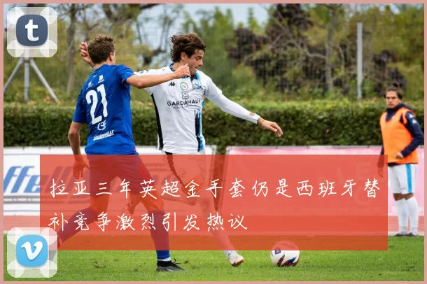 拉亚三年英超金手套仍是西班牙替补竞争激烈引发热议
