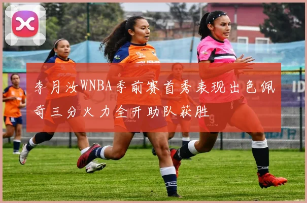 李月汝WNBA季前赛首秀表现出色佩奇三分火力全开助队获胜