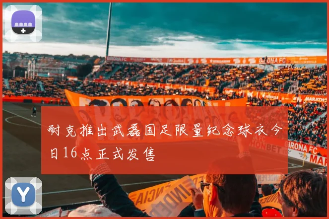 耐克推出武磊国足限量纪念球衣今日16点正式发售
