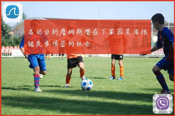 名记分析詹姆斯潜在下家因灵活性错失多项签约机会