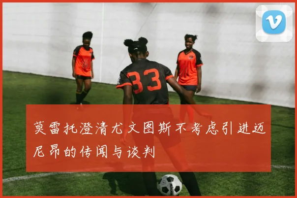 莫雷托澄清尤文图斯不考虑引进迈尼昂的传闻与谈判