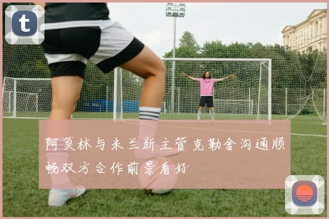阿莫林与米兰新主管克勒舍沟通顺畅双方合作前景看好