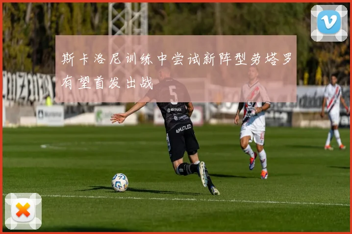 斯卡洛尼训练中尝试新阵型劳塔罗有望首发出战