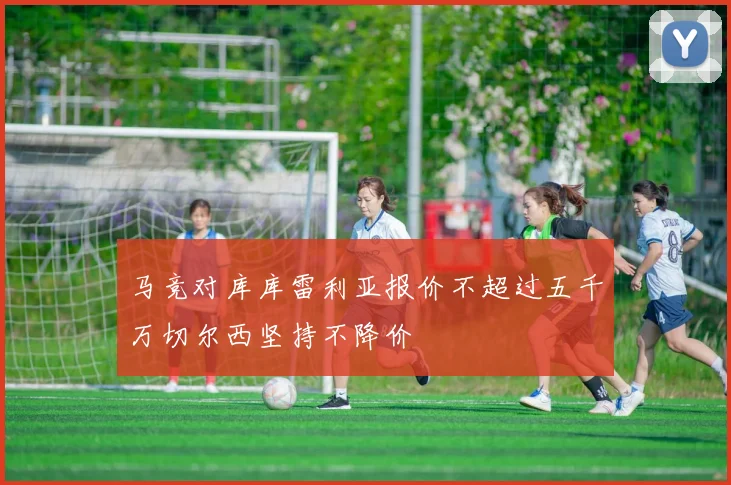 马竞对库库雷利亚报价不超过五千万切尔西坚持不降价
