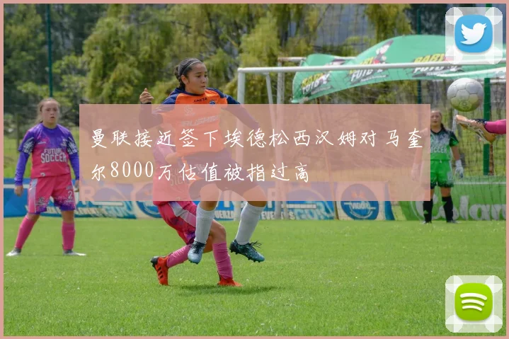 曼联接近签下埃德松西汉姆对马奎尔8000万估值被指过高