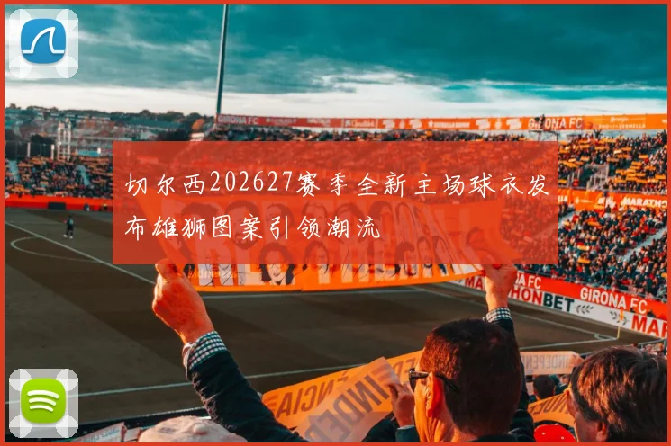 切尔西202627赛季全新主场球衣发布雄狮图案引领潮流