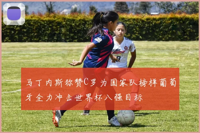 马丁内斯称赞C罗为国家队榜样葡萄牙全力冲击世界杯八强目标