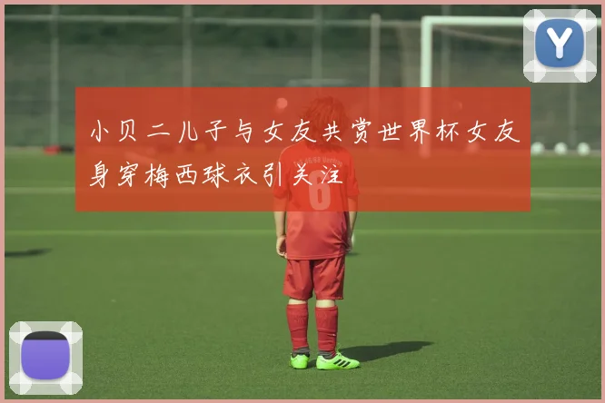 小贝二儿子与女友共赏世界杯女友身穿梅西球衣引关注