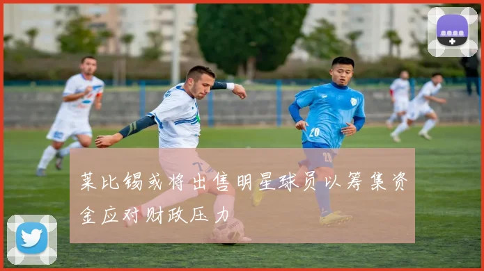 莱比锡或将出售明星球员以筹集资金应对财政压力