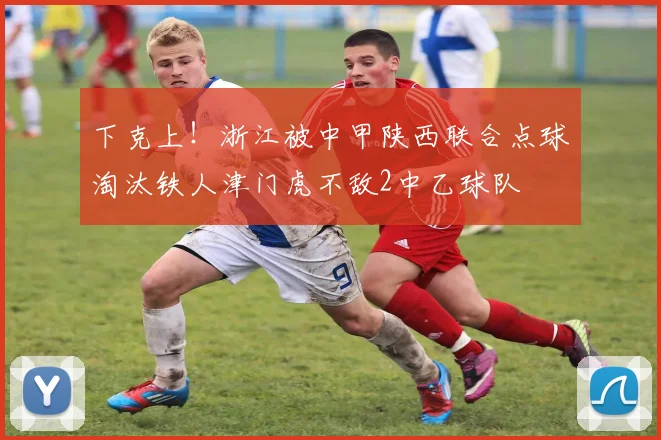 下克上！浙江被中甲陕西联合点球淘汰铁人津门虎不敌2中乙球队