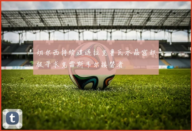 切尔西持续追逐拉克鲁瓦水晶宫积极寻求克雷斯韦尔接替者