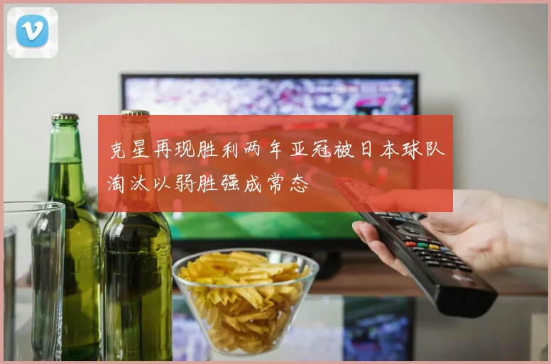 克星再现胜利两年亚冠被日本球队淘汰以弱胜强成常态