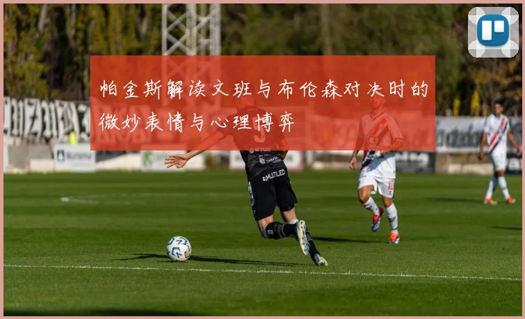 帕金斯解读文班与布伦森对决时的微妙表情与心理博弈