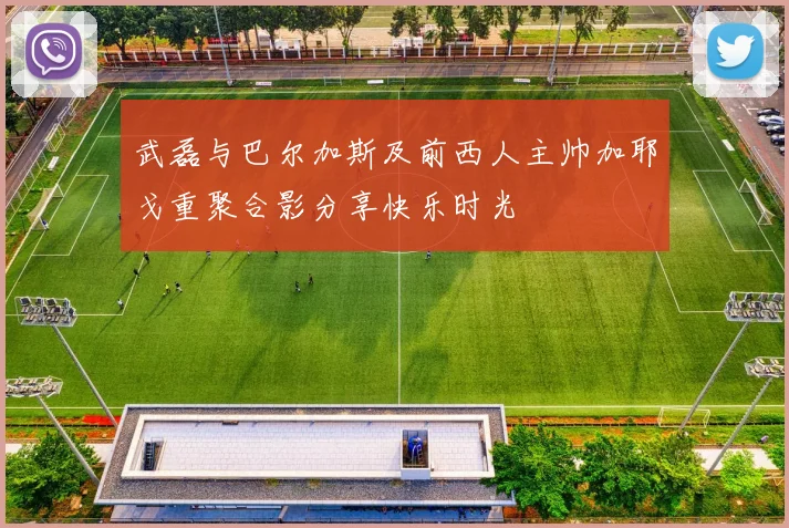 武磊与巴尔加斯及前西人主帅加耶戈重聚合影分享快乐时光