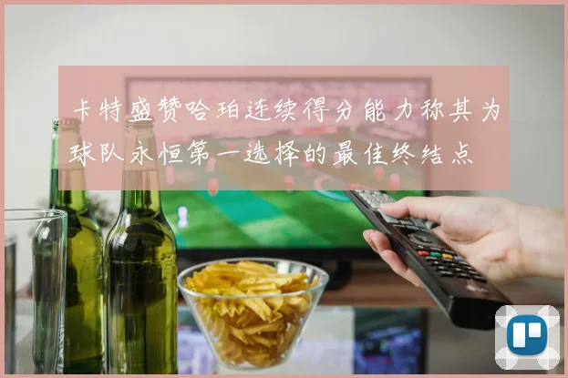 卡特盛赞哈珀连续得分能力称其为球队永恒第一选择的最佳终结点