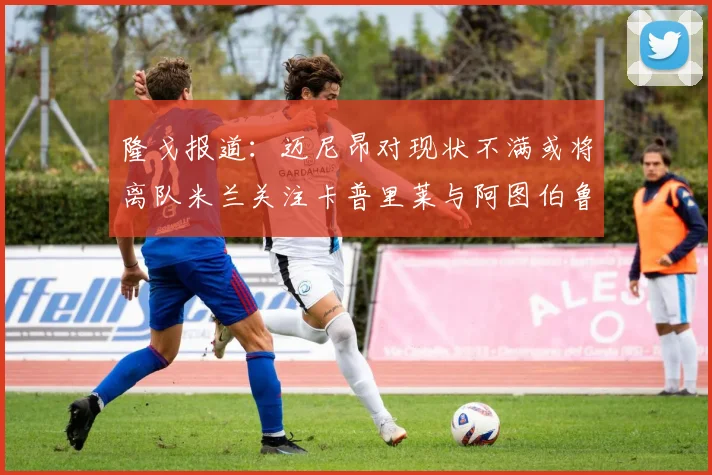 隆戈报道：迈尼昂对现状不满或将离队米兰关注卡普里莱与阿图伯鲁转会动态